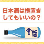 日本酒は横置きしてもいいの?そんな疑問を解決!